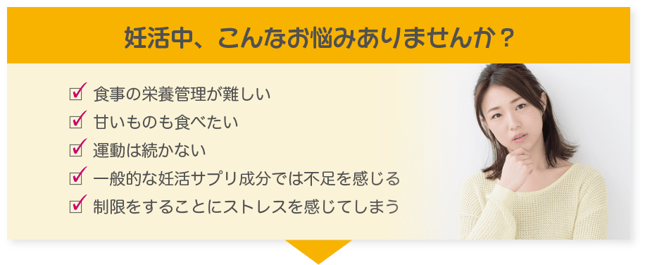 妊活中、こんなお悩みありませんか？食事の栄養管理が難しい/甘いものも食べたい/運動は続かない/一般的な妊活サプリ成分では不足を感じる/制限をすることにストレスを感じてしまう
