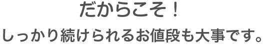 だからこそ!しっかり続けられるお値段も大事です。