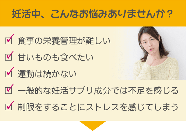 妊活中、こんなお悩みありませんか？食事の栄養管理が難しい/甘いものも食べたい/運動は続かない/一般的な妊活サプリ成分では不足を感じる/制限をすることにストレスを感じてしまう