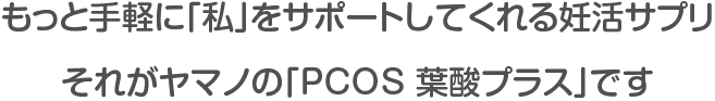 もっと手軽に「私」をサポートしてくれる妊活サプリ。それがヤマノの「PCOS 葉酸プラス」です