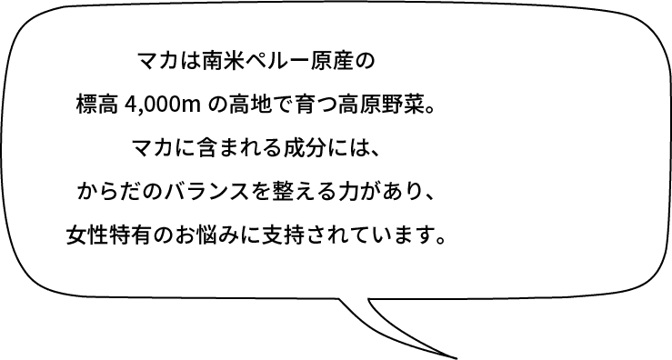 マカは南米ペルー原産の標高4,000mの高地で育つ高原野菜。マカに含まれる成分には、からだのバランスを整える力があり、女性特有のお悩みに支持されています。