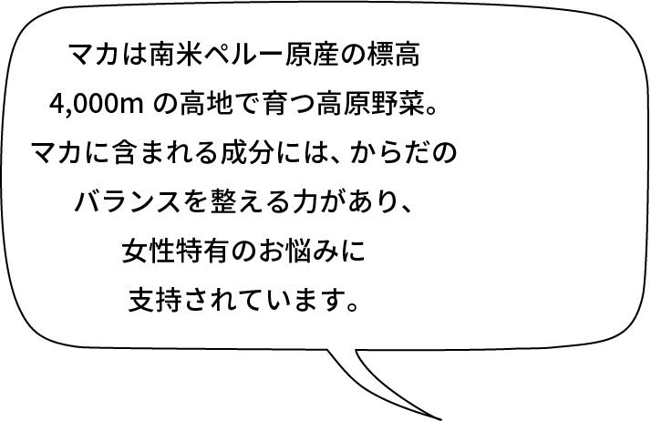 マカは南米ペルー原産の標高4,000mの高地で育つ高原野菜。マカに含まれる成分には、からだのバランスを整える力があり、女性特有のお悩みに支持されています。